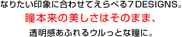 なりたい印象に合わせてえらべる7DESIGNS。瞳本来の美しさはそのまま、透明感あふれるウルっとな瞳に。