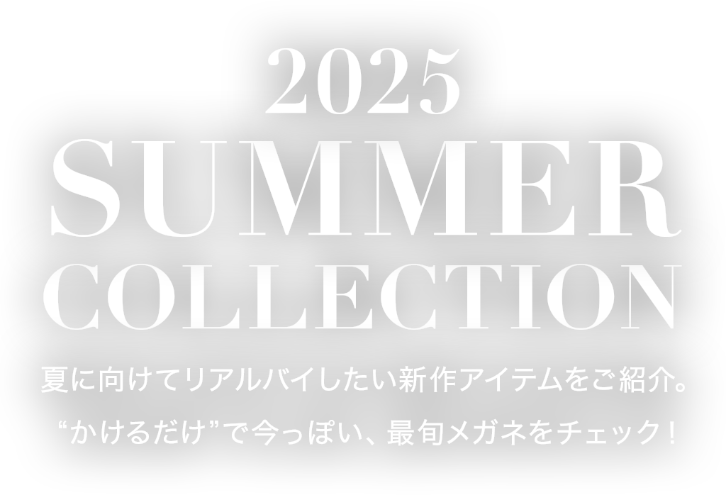 2025 SUMMER COLLECTION 夏に向けてリアルバイしたい新作アイテムをご紹介。“かけるだけ”で今っぽい、最旬メガネをチェック！