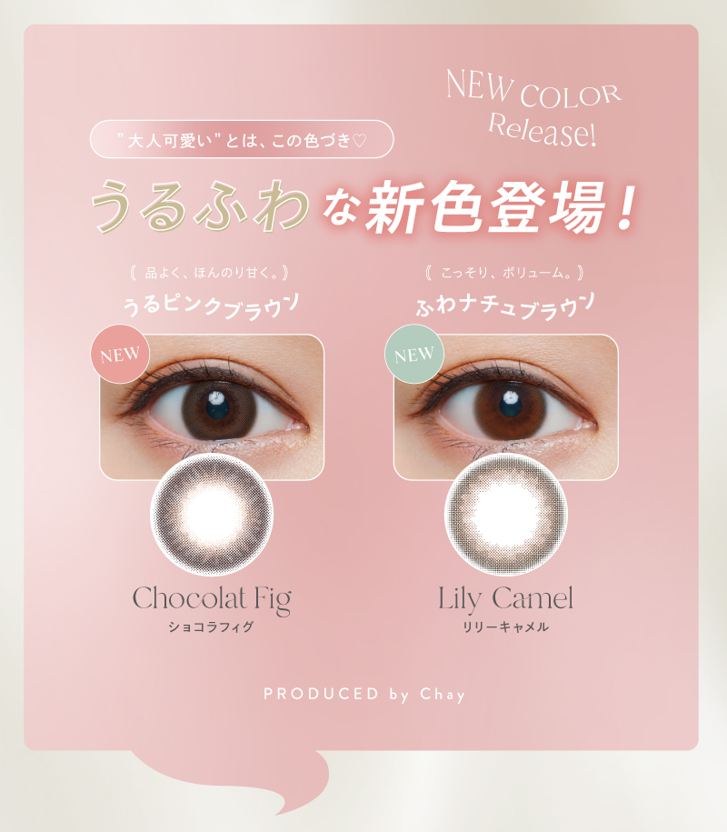 大人可愛い”とは、この色づき　NEW COLOR　Release!　うるふわな新色登場!(品よく、ほんのり甘く。うるピンクブラウン　(こっそり、ボリューム。)　ふわナチュブラウン　Chocolat Fig　ショコラフィグ　Lily Camel　リリーキャメル　PRODUCED by Chay
