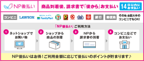 商品の到着を確認してから、「コンビニ」「郵便局」「銀行」「LINE Pay」で後払いできる安心・簡単な決済ができるNP後払い LAWSON FamilyMart セブンイレブン サークルK ミニストップ ポプラ 銀行 郵便局 その他全国大手のコンビニでもOK! 14日以内にお支払い NP後払いはお得!ご利用金額に応じて後払いのポイントが貯まります