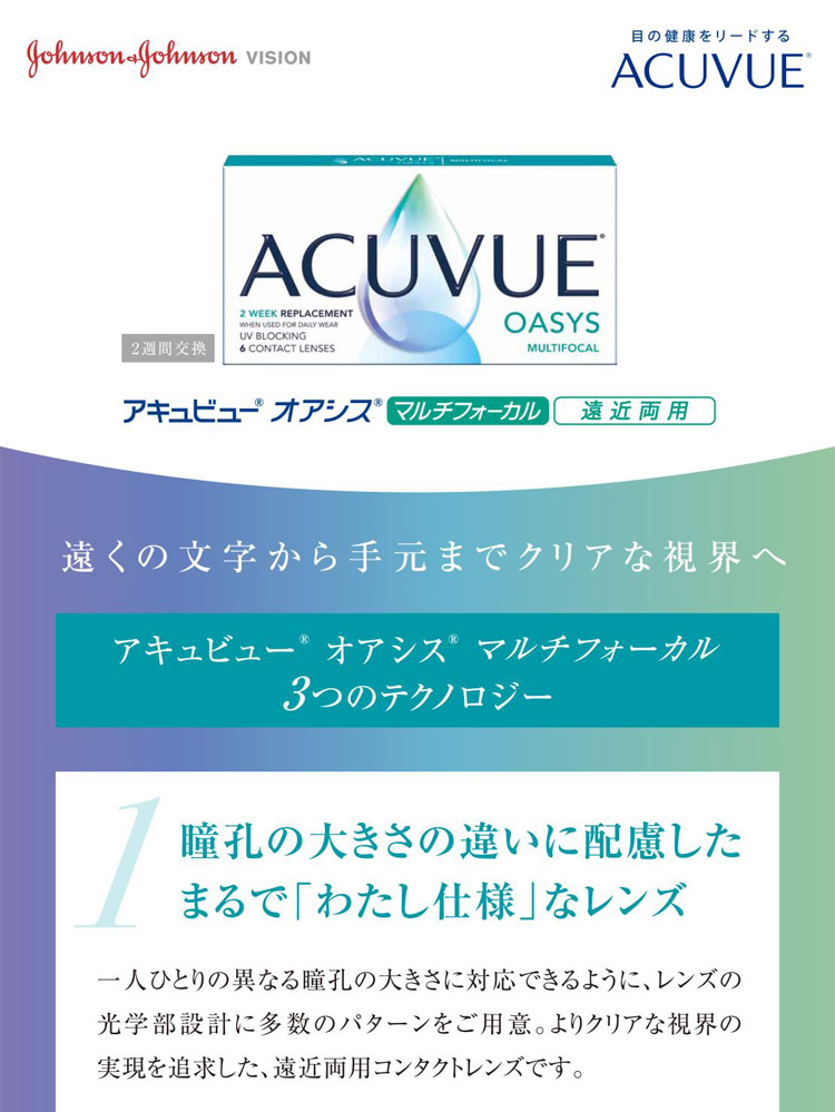 アキュビューオアシス マルチフォーカル 遠近両用　ジョンソンエンドジョンソン　遠くの文字から手元までクリアな視界へ　アキュビューオアシス　マルチフォーカル　３つのテクノロジー　1.同行の大きさの違いに配慮したまるで「わたし仕様」なレンズ　一人ひとりの異なる同行の大きさに対応できるように、レンズの光学部設計に多数のパターンをご用意。よりクリアな視界の実現を追求した遠近両用コンタクトレンズです。
