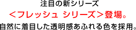 注目の新シリーズ<フレッシュ シリーズ>登場。自然に着目した透明感あふれる色を採用。