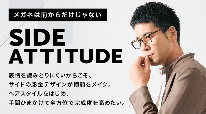 「メガネは前からだけじゃない」 SIDE ATTITUDE　表情を読みとりにくいからこそ、サイドの彫金デザインが横顔をメイク。 ヘアスタイルをはじめ、手間ひまかけて全方位で完成度を高めたい。