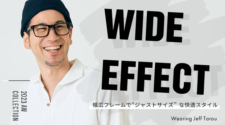 WIDE EFFECT 幅広フレームでジャストサイズな快適スタイル　2023 AW COLLECTION Wearing Jeff Tarou 着用モデル　ジェフ太郎