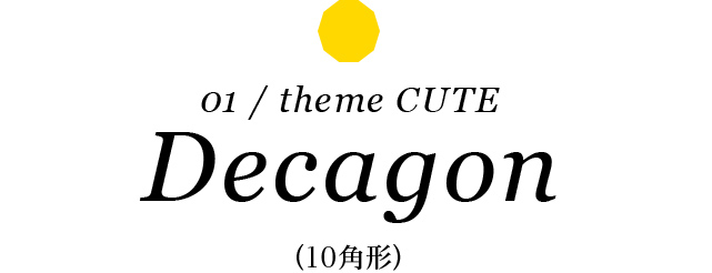 01 / theme CUTE Decagon （10角形）