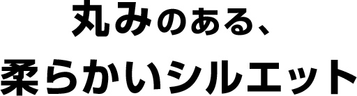 丸みのある、柔らかいシルエット