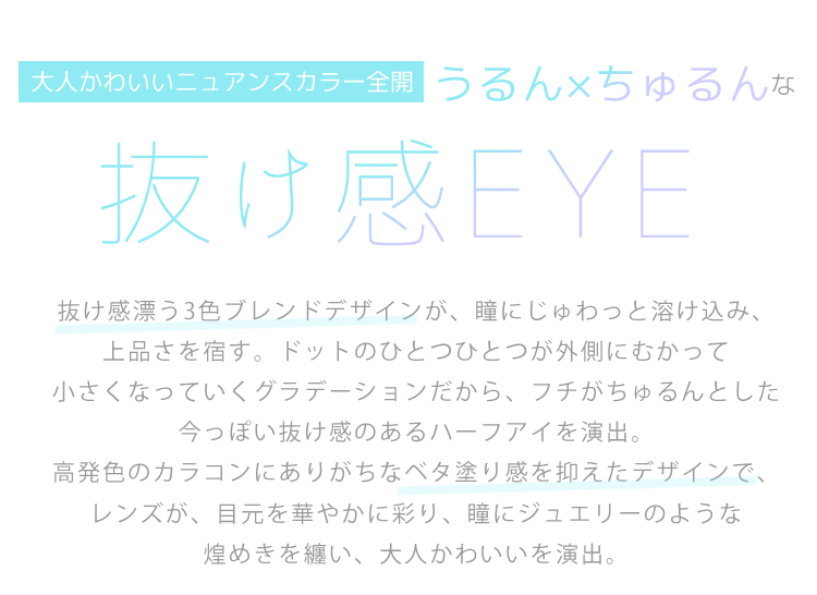 大人かわいいニュアンスカラー全開　うるん×ちゅるんな抜け感EYE　抜け感漂う3色ブレンドデザインが、瞳にじゅわっと溶け込み、上品さを宿す。ドットのひとつひとつが外側にむかって小さくなっていくグラデーションだから、フチがちゅるんとした今っぽい抜け感のあるハーフアイを演出。高発色のカラコンにありがちなベタ塗り感を抑えたデザインで、レンズが、目元を華やかに彩り、瞳にジュエリーのような煌めきを纏い、大人かわいいを演出。