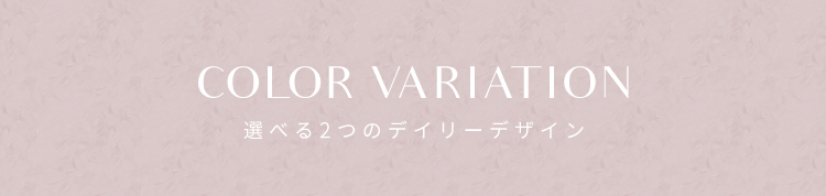 COLOR VARIATION　選べる2つのデイリーデザイン