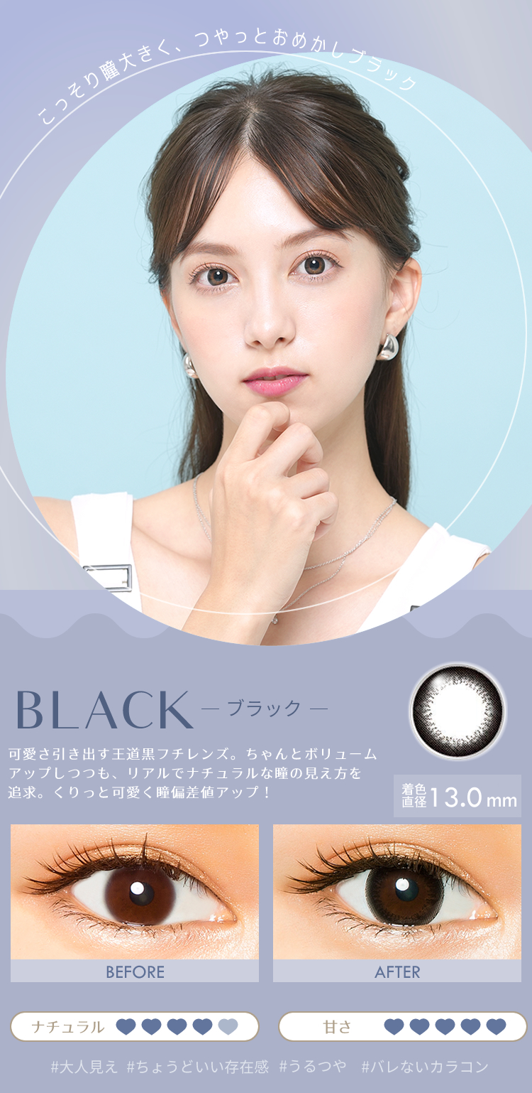 こっそり瞳大きく、つやっとおめかしブラック　BLACK　ブラック　可愛さ引き出す王道黒フチレンズ。ちゃんとボリュームアップしつつも、リアルでナチュラルな瞳の見え方を 追求。くりっと可愛く瞳偏差値アップ！ DIA14.0　着色直径13.0mm　大人見え　ちょうどいい存在感　うるつや　バレないカラコン