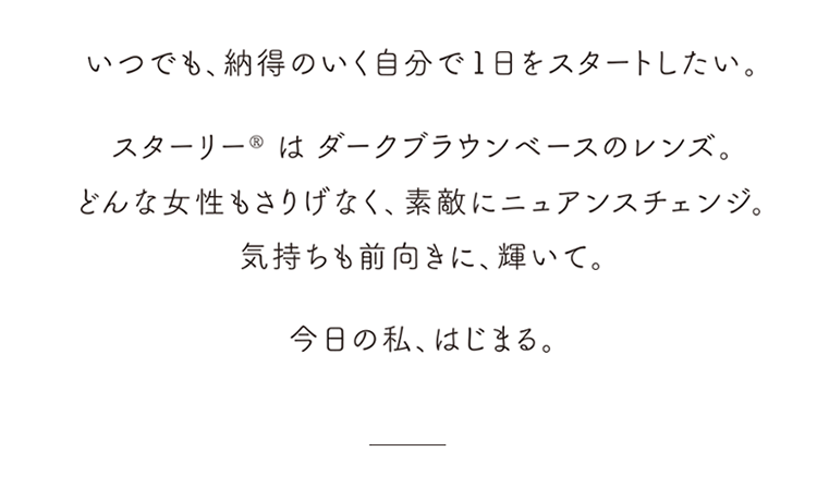 STARRY スターリー いつでも納得のいく自分で1日をスタートしたい。スターリーはダークブラウンベースのレンズ。どんな女性もさりげなく、素敵にニュアンスチェンジ。気持ちも前向きに、輝いて。今日の私、はじまる。