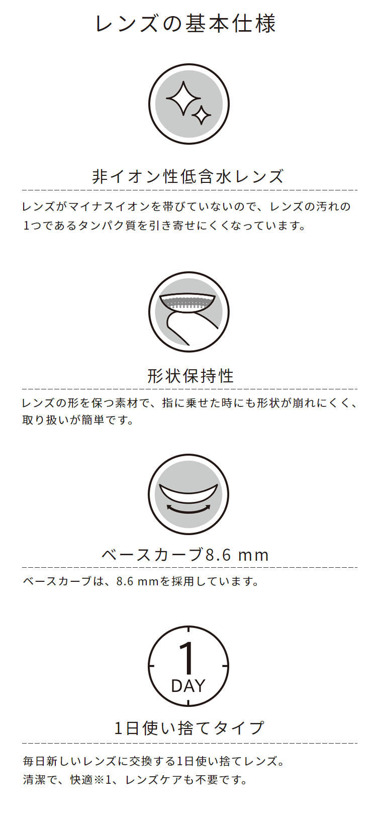 レンズの基本仕様　非イオン性低含水レンズ　レンズがマイナスイオンを帯びていないので、レンズの汚れの1つであるタンパク質を引き寄せにくくなっています。　形状保持性　レンズの形を保つ素材で、指に載せた時にも形状が崩れにくく、取り扱いが簡単です。　ベースカーブ8.6mm　ベースカーブは、8.6mmを採用しています。　1日使い捨てタイプ　毎日新しいレンズに交換する1日使い捨てレンズ。清潔で、快適、レンズケアも不要です。