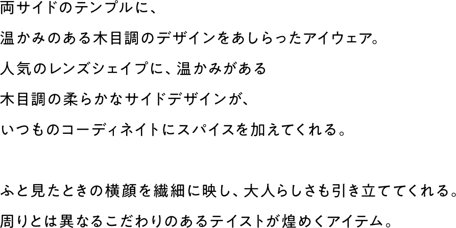 両サイドのテンプルに、温かみのある木目調のデザインをあしらったアイウェア。人気のレンズシェイプに、温かみがある木目調の柔らかなサイドデザインが、いつものコーディネイトにスパイスを加えてくれる。ふと見たときの横顔を繊細に映し、大人らしさも引き立ててくれる。周りとは異なるこだわりのあるテイストが煌めくアイテム。