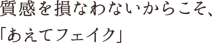 質感を損なわないからこそ、「あえてフェイク」