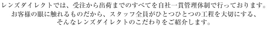 レンズダイレクトでは、受注から出荷までのすべてを自社一貫管理体制で行っております。お客様の眼に触れるものだから、スタッフ全員がひとつひとつの工程を大切にする、そんなレンズダイレクトのこだわりをご紹介します。