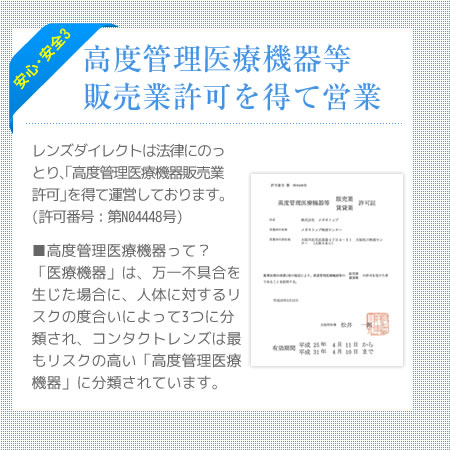 安心・安全3 「高度管理医療機器等販売業許可」を得て運営 　レンズダイレクトは法律にのっとり、「高度管理医療機器等販売業許可」を得て運営しております（許可番号：第N04448号）。■高度管理医療機器って？ 「医療機器」は、万一不具合を生じた場合に、人体に対するリスクの度合いによって3つに分類され、コンタクトレンズは最もリスクの高い「高度管理医療機器」に分類されています。