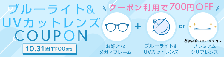 ブルーライト＆UVカットレンズ 700円OFFクーポン配布中 10/31(金) 11:00まで クーポン利用で700円OFF お好きなメガネフレーム + ブルーライト＆UVカットレンズまたはプレミアムクリアレンズ