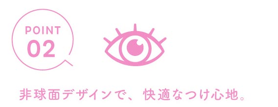 ポイント2 非球面デザインで、しなやかで快適なつけ心地