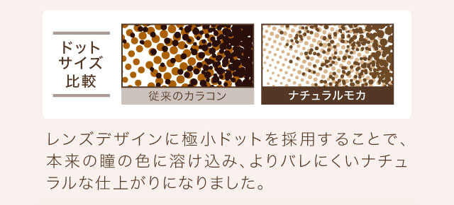 レンズデザインに極小ドットを採用することで、本来の瞳の色に溶け込み、よりバレにくいナチュラルな仕上がりになりました。